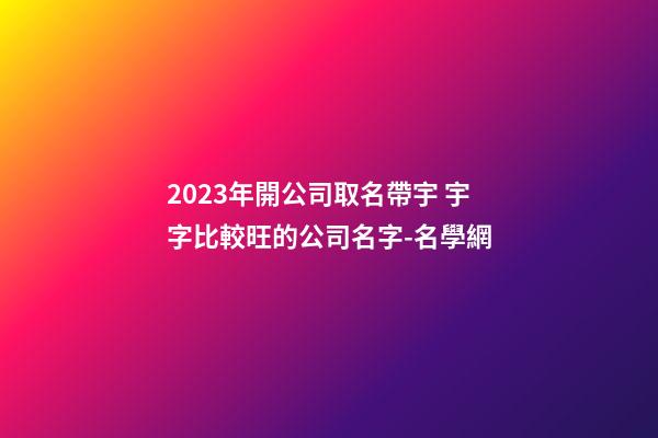 2023年開公司取名帶宇 宇字比較旺的公司名字-名學網-第1張-公司起名-玄機派